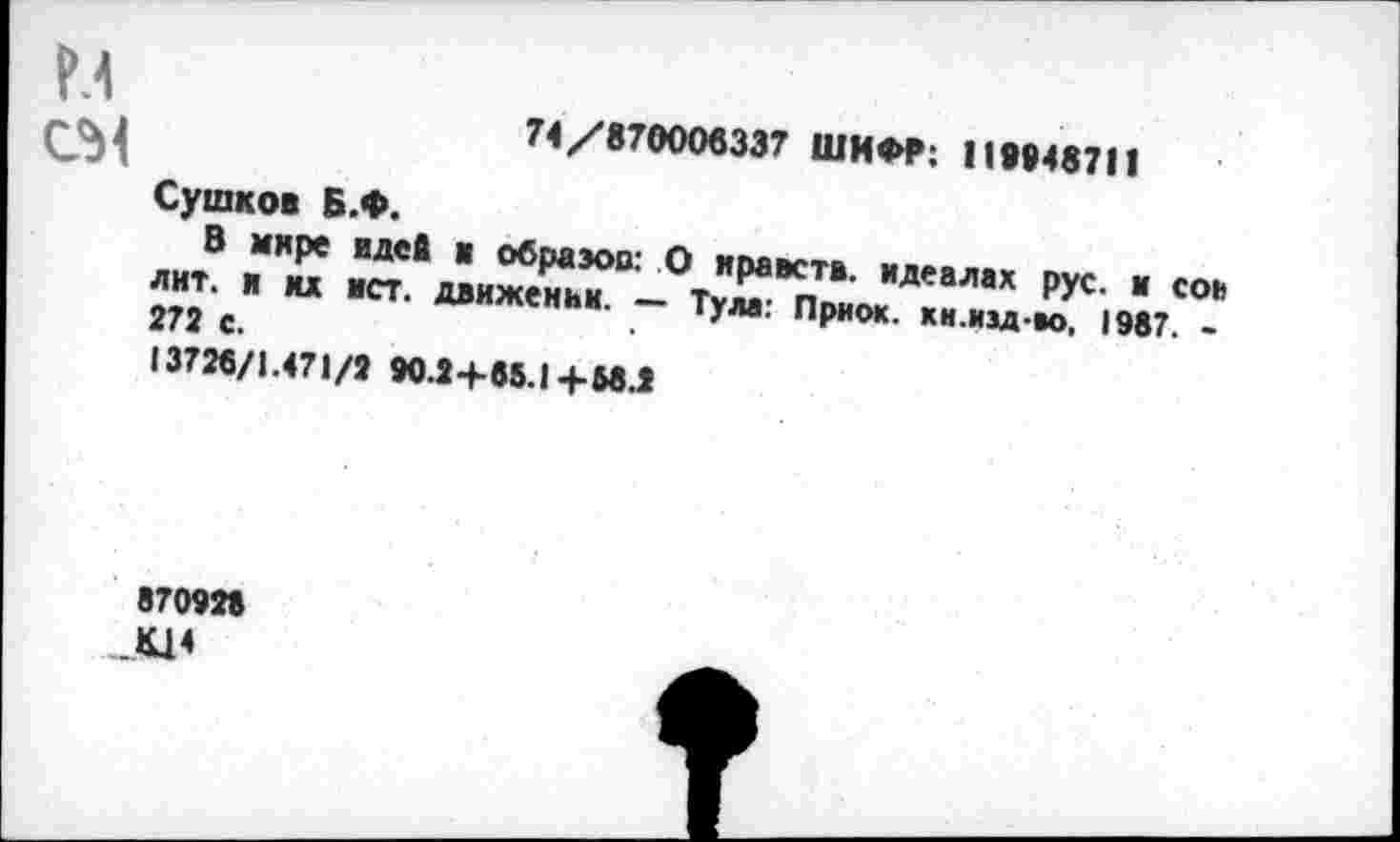 ﻿м см
71/870006337 ШИФР: 119048711
Сушков Б.Ф.
В мире идей в образов: О ирактв. идеалах рус. и сои лит. и хх ист. движении. — Тула: Приок. кн.изд-м, 1987. -272 с.
13726/1.471/2 90.2 +65.1+68.2
870928 Щ4